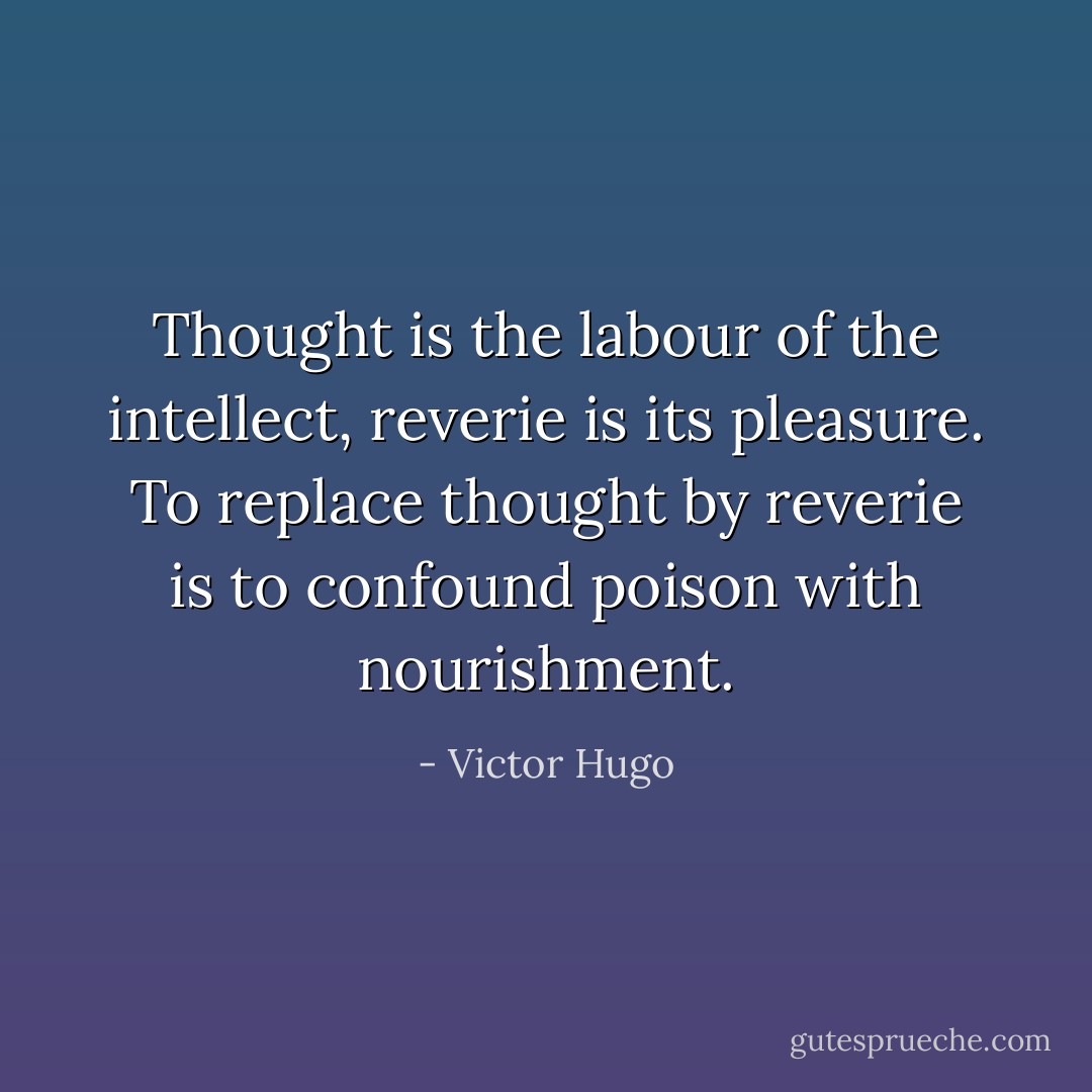 Thought is the labour of the intellect, reverie is its pleasure. To replace thought by reverie is to confound poison with nourishment. - Victor Hugo