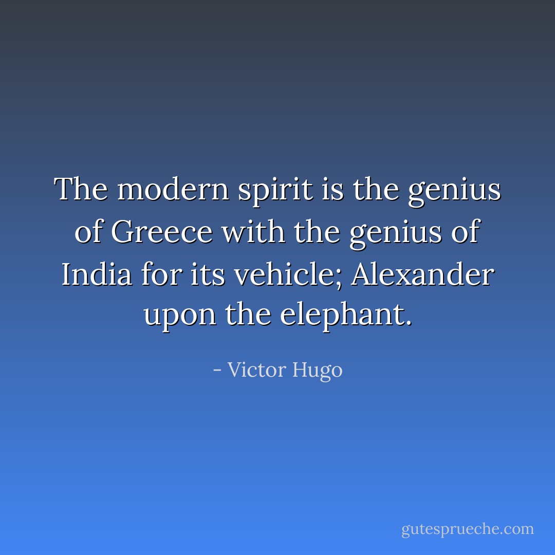 The modern spirit is the genius of Greece with the genius of India for its vehicle; Alexander upon the elephant. - Victor Hugo