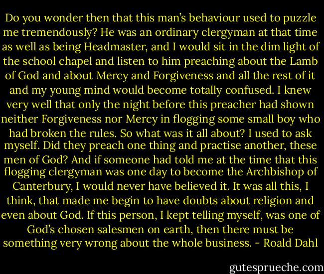 Do you wonder then that this man’s behaviour used to puzzle me tremendously? He was an ordinary clergyman at that time as well as being Headmaster, and I would sit in the dim light of the school chapel and listen to him preaching about the Lamb of God and about Mercy and Forgiveness and all the rest of it and my young mind would become totally confused. I knew very well that only the night before this preacher had shown neither Forgiveness nor Mercy in flogging some small boy who had broken the rules.<br />So what was it all about? I used to ask myself.<br />Did they preach one thing and practise another, these men of God?<br />And if someone had told me at the time that this flogging clergyman was one day to become the Archbishop of Canterbury, I would never have believed it.<br />It was all this, I think, that made me begin to have doubts about religion and even about God. If this person, I kept telling myself, was one of God’s chosen salesmen on earth, then there must be something very wrong about the whole business. - Roald Dahl