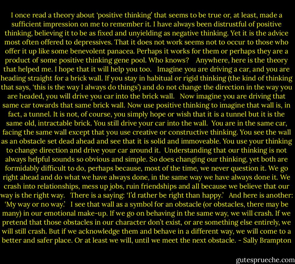 I once read a theory about ‘positive thinking’ that seems to be true or, at least, made a sufficient impression on me to remember it. I have always been distrustful of positive thinking, believing it to be as fixed and unyielding as negative thinking. Yet it is the advice most often offered to depressives. That it does not work seems not to occur to those who offer it up like some benevolent panacea. Perhaps it works for them or perhaps they are a product of some positive thinking gene pool. Who knows? <br /><br /> Anywhere, here is the theory that helped me. I hope that it will help you too.<br /><br /> Imagine you are driving a car, and you are heading straight for a brick wall. If you stay in habitual or rigid thinking (the kind of thinking that says, ‘this is the way I always do things’) and do not change the direction in the way you are headed, you will drive you car into the brick wall.<br /><br /> Now imagine you are driving that same car towards that same brick wall. Now use positive thinking to imagine that wall is, in fact, a tunnel. It is not, of course, you simply hope or wish that it is a tunnel but it is the same old, intractable brick. You still drive your car into the wall.<br /> You are in the same car, facing the same wall except that you use creative or constructive thinking. You see the wall as an obstacle set dead ahead and see that it is solid and immoveable. You use your thinking to change direction and drive your car around it.<br /> Understanding that our thinking is not always helpful sounds so obvious and simple. So does changing our thinking, yet both are formidably difficult to do, perhaps because, most of the time, we never question it. We go right ahead and do what we have always done, in the same way we have always done it. We crash into relationships, mess up jobs, ruin friendships and all because we believe that our way is the right way.<br /><br /> There is a saying: ‘I’d rather be right than happy.’<br /><br /> And here is another: ‘My way or no way.’<br /><br /> I see that wall as a symbol for an obstacle (or obstacles, there may be many) in our emotional make-up. If we go on behaving in the same way, we will crash. If we pretend that those obstacles in our character don’t exist, or are something else entirely, we will still crash. But if we acknowledge them and behave in a different way, we will come to a better and safer place. Or at least we will, until we meet the next obstacle. - Sally Brampton