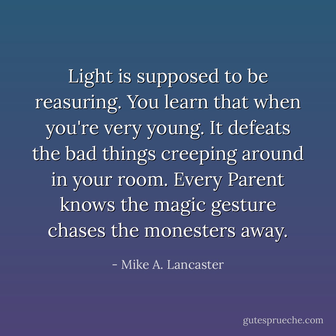 Light is supposed to be reasuring. You learn that when you're very young. It defeats the bad things creeping around in your room.<br />Every Parent knows the magic gesture chases the monesters away. - Mike A. Lancaster