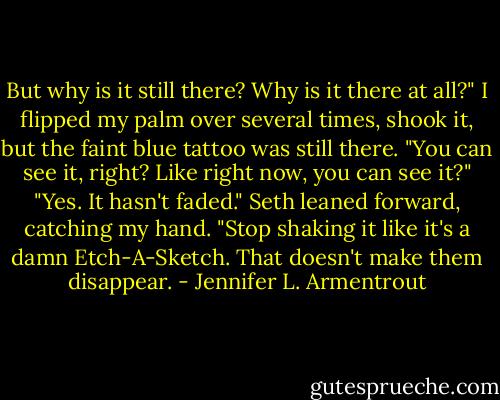 But why is it still there? Why is it there at all?" I flipped my palm over several times, shook it, but the faint blue tattoo was still there. "You can see it, right? Like right now, you can see it?"<br />"Yes. It hasn't faded." Seth leaned forward, catching my hand. "Stop shaking it like it's a damn Etch-A-Sketch. That doesn't make them disappear. - Jennifer L. Armentrout
