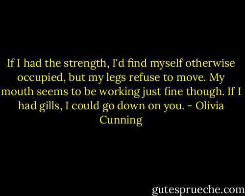 If I had the strength, I'd find myself otherwise occupied, but my legs refuse to move. My mouth seems to be working just fine though. If I had gills, I could go down on you. - Olivia Cunning