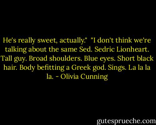 He's really sweet, actually." <br />"I don't think we're talking about the same Sed. Sedric Lionheart. Tall guy. Broad shoulders. Blue eyes. Short black hair. Body befitting a Greek god. Sings. La la la la. - Olivia Cunning