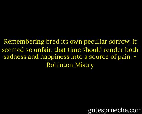 Remembering bred its own peculiar sorrow. It seemed so unfair: that time should render both sadness and happiness into a source of pain. - Rohinton Mistry