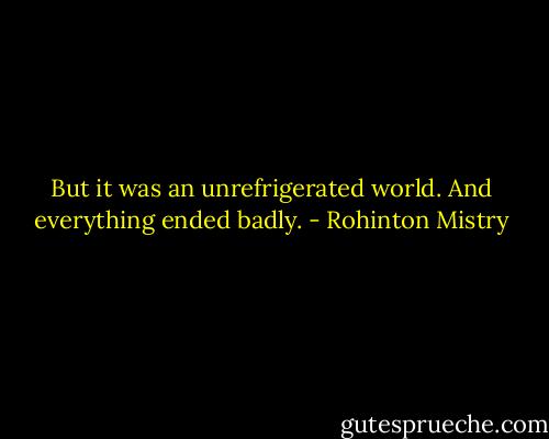 But it was an unrefrigerated world. And everything ended badly. - Rohinton Mistry