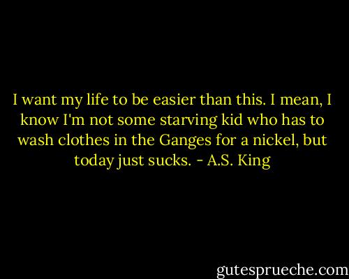 I want my life to be easier than this. I mean, I know I'm not some starving kid who has to wash clothes in the Ganges for a nickel, but today just sucks. - A.S. King