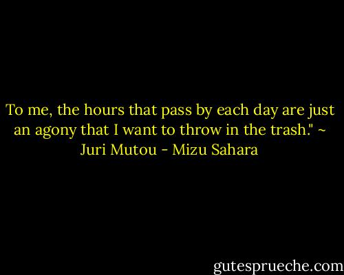 To me, the hours that pass by each day are just an agony that I want to throw in the trash." ~ Juri Mutou - Mizu Sahara