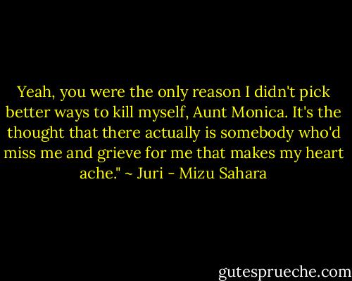 Yeah, you were the only reason I didn't pick better ways to kill myself, Aunt Monica. It's the thought that there actually is somebody who'd miss me and grieve for me that makes my heart ache." ~ Juri - Mizu Sahara