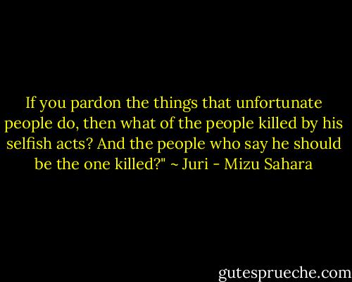 If you pardon the things that unfortunate people do, then what of the people killed by his selfish acts? And the people who say he should be the one killed?" ~ Juri - Mizu Sahara