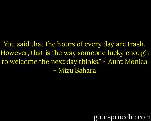 You said that the hours of every day are trash. However, that is the way someone lucky enough to welcome the next day thinks." ~ Aunt Monica - Mizu Sahara