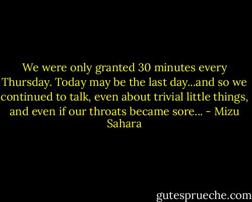 We were only granted 30 minutes every Thursday. Today may be the last day...and so we continued to talk, even about trivial little things, and even if our throats became sore... - Mizu Sahara