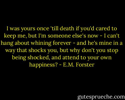 I was yours once 'till death if you'd cared to keep me, but I'm someone else's now - I can't hang about whining forever - and he's mine in a way that shocks you, but why don't you stop being shocked, and attend to your own happiness? - E.M. Forster