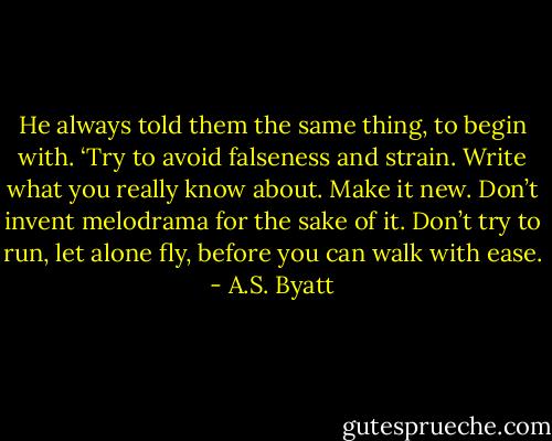 He always told them the same thing, to begin with. ‘Try to avoid falseness and strain. Write what you really know about. Make it new. Don’t invent melodrama for the sake of it. Don’t try to run, let alone fly, before you can walk with ease. - A.S. Byatt