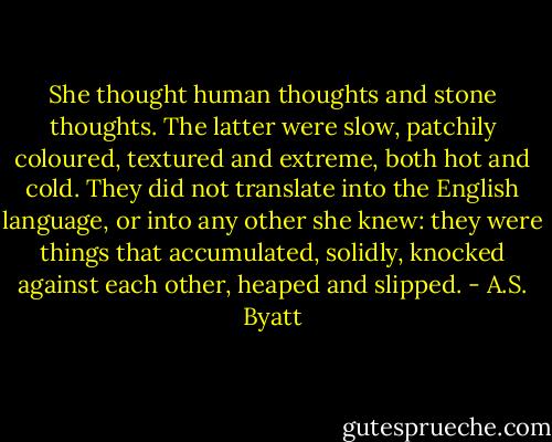 She thought human thoughts and stone thoughts. The latter were slow, patchily coloured, textured and extreme, both hot and cold. They did not translate into the English language, or into any other she knew: they were things that accumulated, solidly, knocked against each other, heaped and slipped. - A.S. Byatt