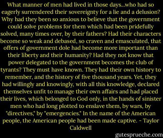 What manner of men had lived in those days...who had so eagerly surrendered their sovereignty for a lie and a delusion? Why had they been so anxious to believe that the government could solve problems for them which had been pridefully solved, many times over, by their fathers? Had their characters become so weak and debased, so craven and emasculated, that offers of government dole had become more important than their liberty and their humanity? Had they not know that power delegated to the government becomes the club of tyrants? They must have known. They had their own history to remember, and the history of five thousand years. Yet, they had willingly and knowingly, with all this knowledge, declared themselves unfit to manage their own affairs and had placed their lives, which belonged to God only, in the hands of sinister men who had long plotted to enslave them, by wars, by "directives," by "emergencies." In the name of the American people, the American people had been made captive. - Taylor Caldwell