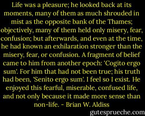 Life was a pleasure; he looked back at its moments, many of them as much shrouded in mist as the opposite bank of the Thames; objectively, many of them held only misery, fear, confusion; but afterwards, and even at the time, he had known an exhilaration stronger than the misery, fear, or confusion. A fragment of belief came to him from another epoch: 'Cogito ergo sum'. For him that had not been true; his truth had been, 'Senito ergo sum'. I feel so I exist. He enjoyed this fearful, miserable, confused life, and not only because it made more sense than non-life. - Brian W. Aldiss