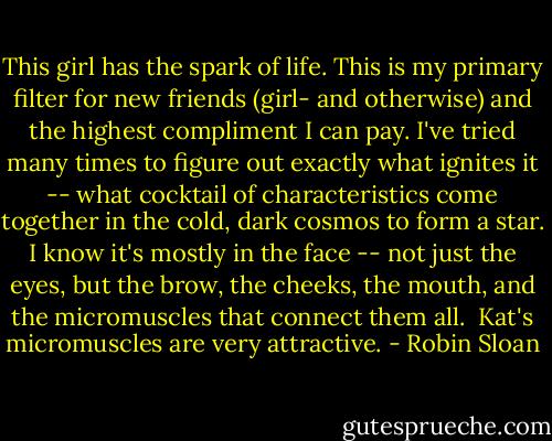This girl has the spark of life. This is my primary filter for new friends (girl- and otherwise) and the highest compliment I can pay. I've tried many times to figure out exactly what ignites it -- what cocktail of characteristics come together in the cold, dark cosmos to form a star. I know it's mostly in the face -- not just the eyes, but the brow, the cheeks, the mouth, and the micromuscles that connect them all.<br /><br />Kat's micromuscles are very attractive. - Robin Sloan