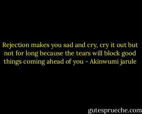 Rejection makes you sad and cry, cry it out but not for long because the tears will block good things coming ahead of you - Akinwumi jarule