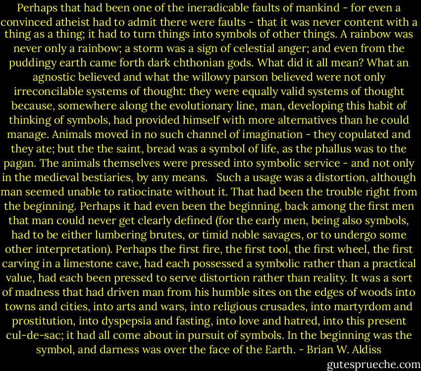 Perhaps that had been one of the ineradicable faults of mankind - for even a convinced atheist had to admit there were faults - that it was never content with a thing as a thing; it had to turn things into symbols of other things. A rainbow was never only a rainbow; a storm was a sign of celestial anger; and even from the puddingy earth came forth dark chthonian gods. What did it all mean? What an agnostic believed and what the willowy parson believed were not only irreconcilable systems of thought: they were equally valid systems of thought because, somewhere along the evolutionary line, man, developing this habit of thinking of symbols, had provided himself with more alternatives than he could manage. Animals moved in no such channel of imagination - they copulated and they ate; but the the saint, bread was a symbol of life, as the phallus was to the pagan. The animals themselves were pressed into symbolic service - and not only in the medieval bestiaries, by any means.<br /><br /> Such a usage was a distortion, although man seemed unable to ratiocinate without it. That had been the trouble right from the beginning. Perhaps it had even been the beginning, back among the first men that man could never get clearly defined (for the early men, being also symbols, had to be either lumbering brutes, or timid noble savages, or to undergo some other interpretation). Perhaps the first fire, the first tool, the first wheel, the first carving in a limestone cave, had each possessed a symbolic rather than a practical value, had each been pressed to serve distortion rather than reality. It was a sort of madness that had driven man from his humble sites on the edges of woods into towns and cities, into arts and wars, into religious crusades, into martyrdom and prostitution, into dyspepsia and fasting, into love and hatred, into this present cul-de-sac; it had all come about in pursuit of symbols. In the beginning was the symbol, and darness was over the face of the Earth. - Brian W. Aldiss