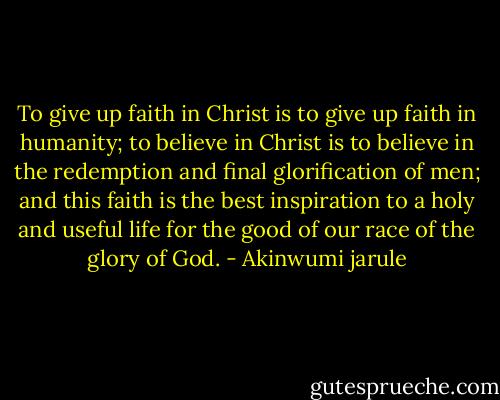 To give up faith in Christ is to give up faith in humanity; to believe in Christ is to believe in the redemption and final glorification of men; and this faith is the best inspiration to a holy and useful life for the good of our race of the glory of God. - Akinwumi jarule