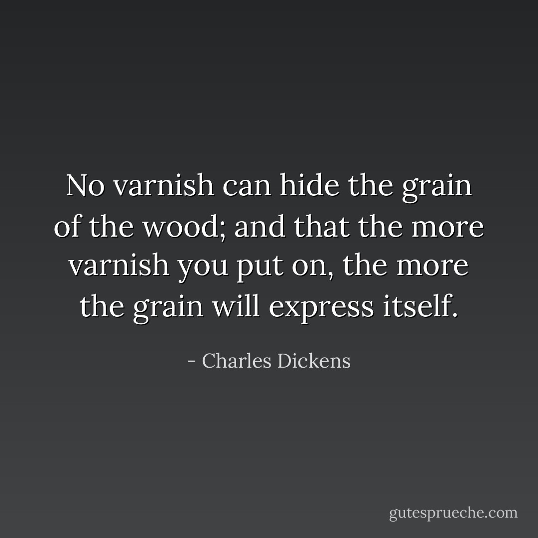 No varnish can hide the grain of the wood; and that the more varnish you put on, the more the grain will express itself. - Charles Dickens