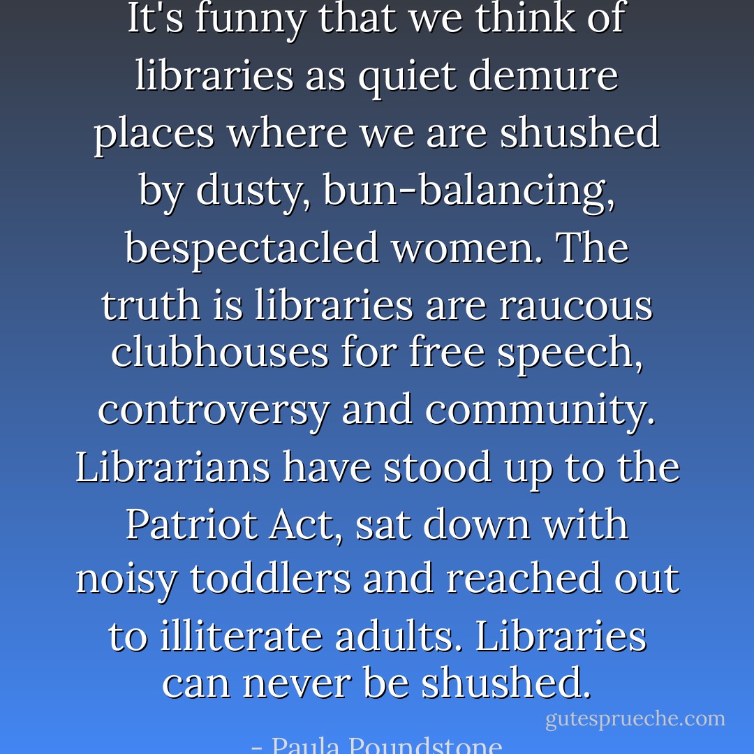 It's funny that we think of libraries as quiet demure places where we are shushed by dusty, bun-balancing, bespectacled women. The truth is libraries are raucous clubhouses for free speech, controversy and community. Librarians have stood up to the Patriot Act, sat down with noisy toddlers and reached out to illiterate adults. Libraries can never be shushed. - Paula Poundstone