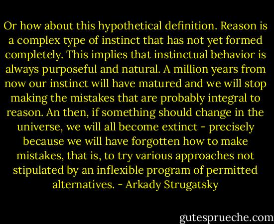 Or how about this hypothetical definition. Reason is a complex type of instinct that has not yet formed completely. This implies that instinctual behavior is always purposeful and natural. A million years from now our instinct will have matured and we will stop making the mistakes that are probably integral to reason. An then, if something should change in the universe, we will all become extinct - precisely because we will have forgotten how to make mistakes, that is, to try various approaches not stipulated by an inflexible program of permitted alternatives. - Arkady Strugatsky