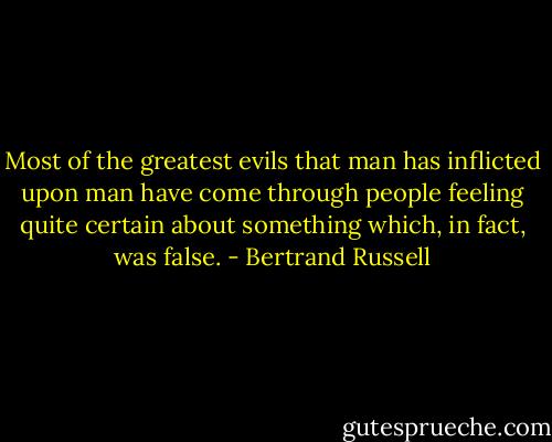 Most of the greatest evils that man has inflicted upon man have come through people feeling quite certain about something which, in fact, was false. - Bertrand Russell