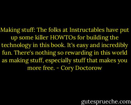 Making stuff: The folks at Instructables have put up some killer HOWTOs for building the technology in this book. It's easy and incredibly fun. There's nothing so rewarding in this world as making stuff, especially stuff that makes you more free. - Cory Doctorow