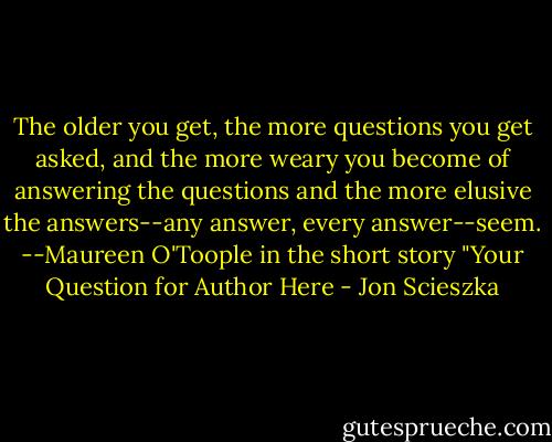 The older you get, the more questions you get asked, and the more weary you become of answering the questions and the more elusive the answers--any answer, every answer--seem. --Maureen O'Toople in the short story "Your Question for Author Here - Jon Scieszka
