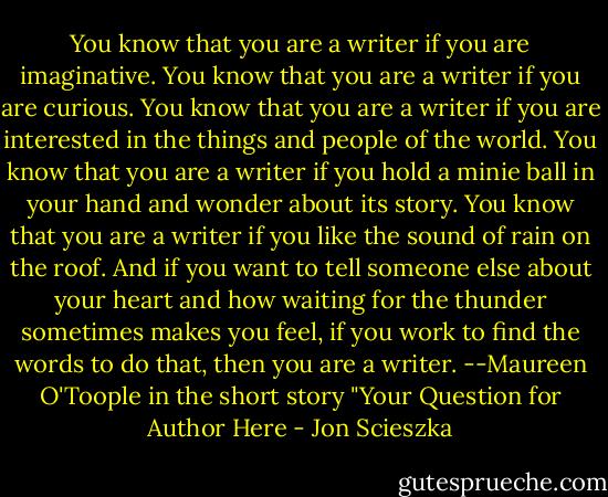 You know that you are a writer if you are imaginative. You know that you are a writer if you are curious. You know that you are a writer if you are interested in the things and people of the world. You know that you are a writer if you hold a minie ball in your hand and wonder about its story. You know that you are a writer if you like the sound of rain on the roof. And if you want to tell someone else about your heart and how waiting for the thunder sometimes makes you feel, if you work to find the words to do that, then you are a writer. --Maureen O'Toople in the short story "Your Question for Author Here - Jon Scieszka