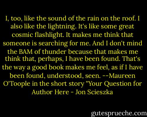 I, too, like the sound of the rain on the roof. I also like the lightning. It's like some great cosmic flashlight. It makes me think that someone is searching for me. And I don't mind the BAM of thunder because that makes me think that, perhaps, I have been found. That's the way a good book makes me feel, as if I have been found, understood, seen. --Maureen O'Toople in the short story "Your Question for Author Here - Jon Scieszka