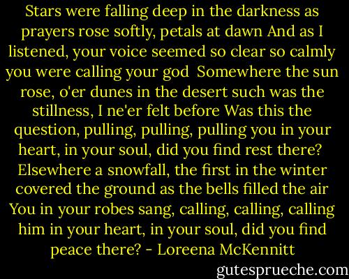 Stars were falling deep in the darkness<br />as prayers rose softly, petals at dawn<br />And as I listened, your voice seemed so clear<br />so calmly you were calling your god<br /><br />Somewhere the sun rose, o'er dunes in the desert<br />such was the stillness, I ne'er felt before<br />Was this the question, pulling, pulling, pulling you<br />in your heart, in your soul, did you find rest there?<br /><br />Elsewhere a snowfall, the first in the winter<br />covered the ground as the bells filled the air<br />You in your robes sang, calling, calling, calling him<br />in your heart, in your soul, did you find peace there? - Loreena McKennitt