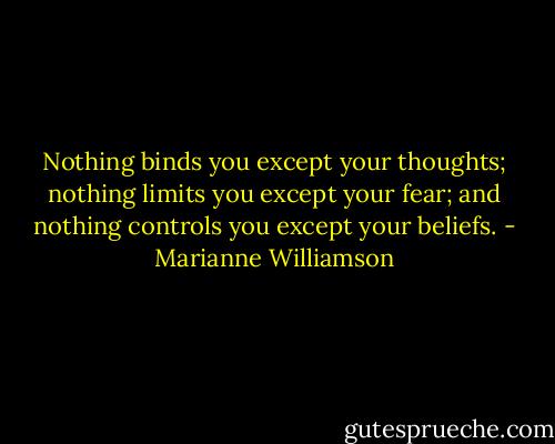 Nothing binds you except your thoughts; nothing limits you except your fear; and nothing controls you except your beliefs. - Marianne Williamson