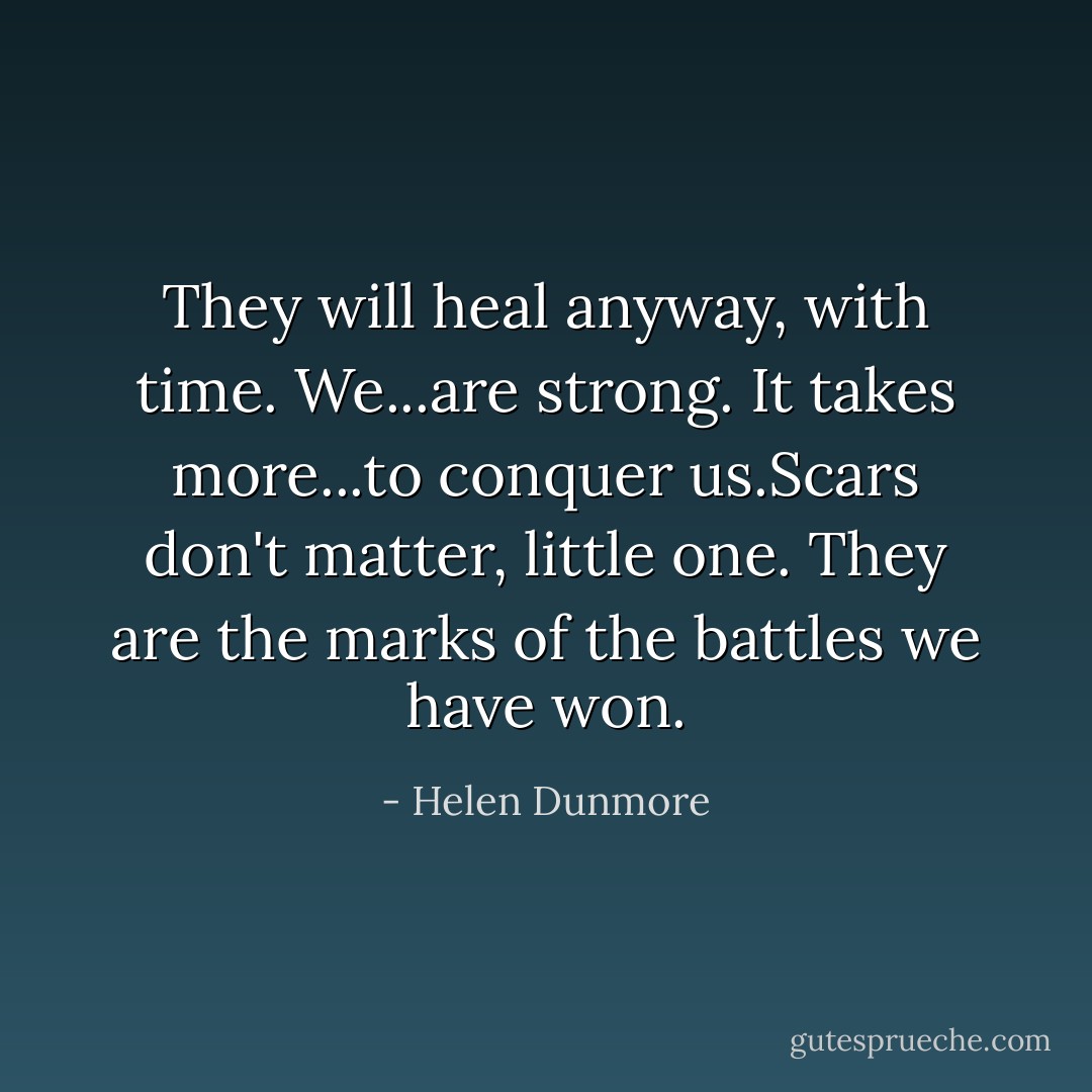 They will heal anyway, with time. We...are strong. It takes more...to conquer us.Scars don't matter, little one. They are the marks of the battles we have won. - Helen Dunmore