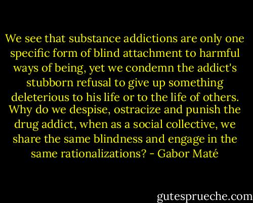 We see that substance addictions are only one specific form of blind attachment to harmful ways of being, yet we condemn the addict's stubborn refusal to give up something deleterious to his life or to the life of others. Why do we despise, ostracize and punish the drug addict, when as a social collective, we share the same blindness and engage in the same rationalizations? - Gabor Maté