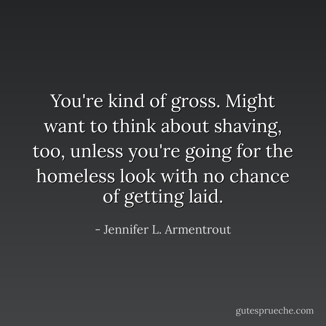 You're kind of gross. Might want to think about shaving, too, unless you're going for the homeless look with no chance of getting laid. - Jennifer L. Armentrout