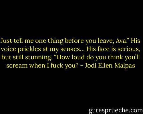 Just tell me one thing before you leave, Ava.” His voice prickles at my senses… His face is serious, but still stunning. “How loud do you think you’ll scream when I fuck you? - Jodi Ellen Malpas