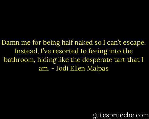 Damn me for being half naked so I can’t escape. Instead, I’ve resorted to feeing into the bathroom, hiding like the desperate tart that I am. - Jodi Ellen Malpas