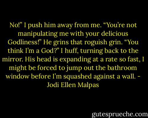 No!” I push him away from me. “You’re not manipulating me with your delicious Godliness!”<br />He grins that roguish grin. “You think I’m a God?”<br />I huff, turning back to the mirror. His head is expanding at a rate so fast, I might be forced to jump out the bathroom window before I’m squashed against a wall. - Jodi Ellen Malpas