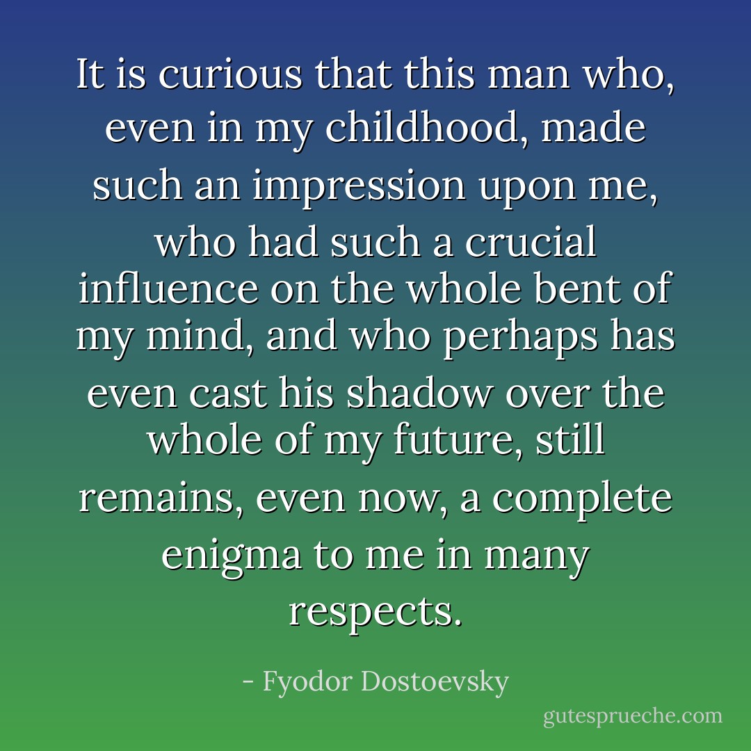 It is curious that this man who, even in my childhood, made such an impression upon me, who had such a crucial influence on the whole bent of my mind, and who perhaps has even cast his shadow over the whole of my future, still remains, even now, a complete enigma to me in many respects. - Fyodor Dostoevsky