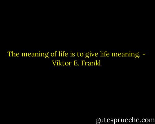 The meaning of life is to give life meaning. - Viktor E. Frankl