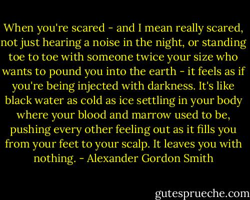 When you're scared - and I mean really scared, not just hearing a noise in the night, or standing toe to toe with someone twice your size who wants to pound you into the earth - it feels as if you're being injected with darkness. It's like black water as cold as ice settling in your body where your blood and marrow used to be, pushing every other feeling out as it fills you from your feet to your scalp. It leaves you with nothing. - Alexander Gordon Smith