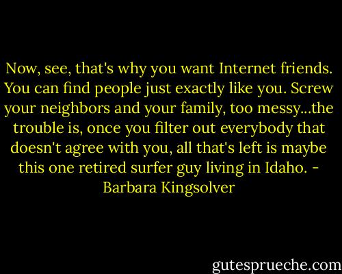 Now, see, that's why you want Internet friends. You can find people just exactly like you. Screw your neighbors and your family, too messy...the trouble is, once you filter out everybody that doesn't agree with you, all that's left is maybe this one retired surfer guy living in Idaho. - Barbara Kingsolver