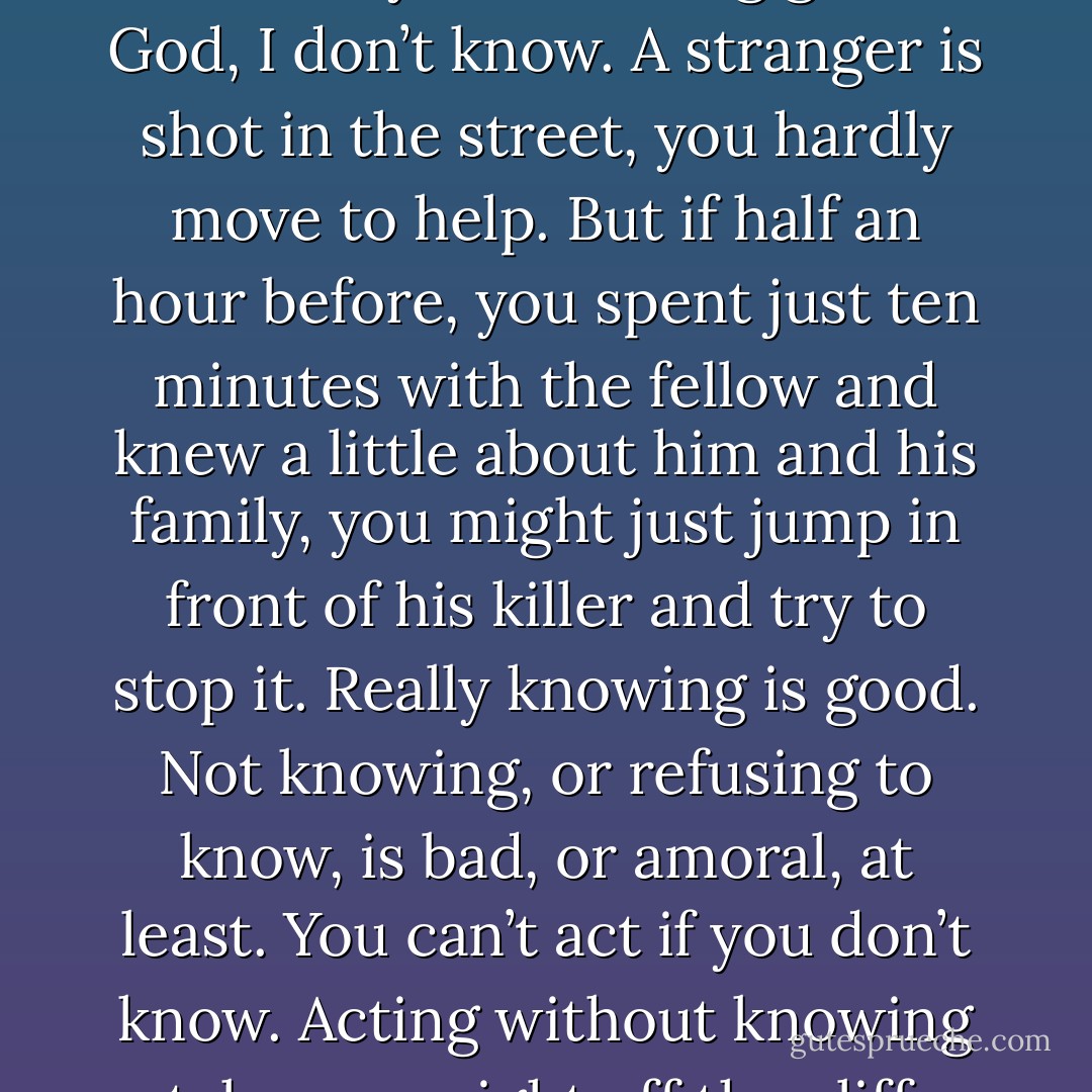 Have I said anything I started out to say about being good? God, I don’t know. A stranger is shot in the street, you hardly move to help. But if half an hour before, you spent just ten minutes with the fellow and knew a little about him and his family, you might just jump in front of his killer and try to stop it. Really knowing is good. Not knowing, or refusing to know, is bad, or amoral, at least. You can’t act if you don’t know. Acting without knowing takes you right off the cliff. - Ray Bradbury