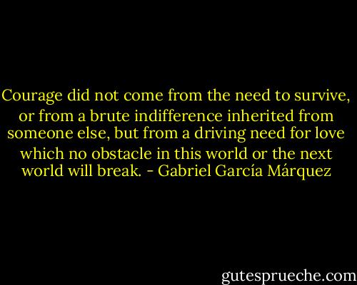 Courage did not come from the need to survive, or from a brute indifference inherited from someone else, but from a driving need for love which no obstacle in this world or the next world will break. - Gabriel García Márquez