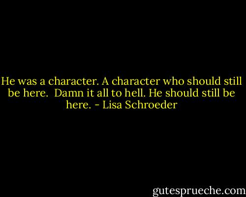 He was a character.<br />A character who should still be here. <br />Damn it all to hell.<br />He should still be here. - Lisa Schroeder