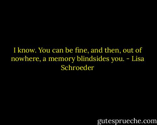 I know. You can be fine, and then,<br />out of nowhere,<br />a memory blindsides you. - Lisa Schroeder