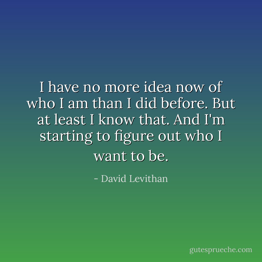 I have no more idea now of who I am than I did before. But at least I know that. And I'm starting to figure out who I want to be. - David Levithan